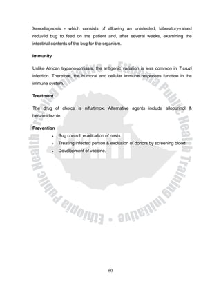 Xenodiagnosis - which consists of allowing an uninfected, laboratory-raised
reduviid bug to feed on the patient and, after several weeks, examining the
intestinal contents of the bug for the organism.

Immunity

Unlike African trypanosomiasis, the antigenic variation is less common in T.cruzi
infection. Therefore, the humoral and cellular immune responses function in the
immune system.

Treatment

The drug of choice is nifurtimox. Alternative agents include allopurinol &
benzimidazole.

Prevention
           •   Bug control, eradication of nests
           •   Treating infected person & exclusion of donors by screening blood.
           •   Development of vaccine.




                                         60
 