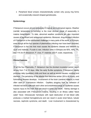•   Peripheral blood smears characteristically contain only young ring forms
       and occasionally crescent shaped gametocytes.


Epidemiology


P.falciparum occurs almost exclusively in tropical and subtropical regions. Weather
(rainfall, temperature & humidity) is the most obvious cause of seasonality in
malaria transmission. To date, abnormal weather conditions are also important
causes of significant and widespread epidemics. Moreover, drug-resistant infection
of P.falciparum is the commonest challenge in many parts of the world. In Ethiopia,
even though all the four species of plasmodium infecting man have been recorded,
P.falciparum is the one that most causes the epidemic disease and followed by
vivax and malariae. P.ovale is rare. Infection rates in Ethiopia are 60%, 40%, 1%,
and <1% for P. falciparum, P. vivax, P. malariae, and P. ovale, respectively.



Clinical features


Of all the four Plasmodia, P. falciparum has the shortest incubation period, which
ranges from 7 to 10 days. After the early flu-like symptoms, P.falciparum rapidly
produces daily (quotidian) chills and fever as well as severe nausea, vomiting and
diarrhea. The periodicity of the attacks then becomes tertian (36 to 48 hours), and
fulminating disease develops. Involvement of the brain (cerebral malaria) is most
often seen in P.falciparum infection.     Capillary plugging from an adhesion of
infected red blood cells with each other and endothelial linings of capillaries causes
hypoxic injury to the brain that can result in coma and death. Kidney damage is
also associated with P.falciparum malaria, resulting in an illness called “black
water” fever. Intravascular hemolysis with rapid destruction of red blood cells
produces a marked hemoglobinuria and can result in acute renal failure, tubular
necrosis, nephrotic syndrome, and death. Liver involvement is characterized by




                                        67
 
