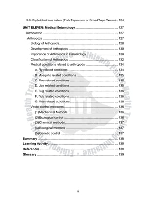 3.6. Diphylobotrium Latum (Fish Tapeworm or Broad Tape Worm) ... 124

UNIT ELEVEN: Medical Entomology ............................................. .... 127
   Introduction ................................................................................... .... 127
    Arthropods ................................................................................... .... 127
        Biology of Arthopods ................................................................ .... 128
        Development of Arthropods ..................................................... .... 130
        Importance of Arthropods in Parasitology ................................ .... 130
        Classification of Arthropods ..................................................... .... 132
        Medical conditions related to arthropods ................................. .... 134
            A. Fly related conditions ...................................................... .... 134
            B. Mosquito related conditions ............................................ .... 135
            C. Flea related conditions ................................................... .... 135
            D. Lice related conditions .................................................... .... 135
            E. Bug related conditions .................................................... .... 136
            F. Tick related conditions .................................................... .... 136
            G. Mite related conditions ................................................... .... 136
        Vector control measures .......................................................... .... 136
            (1) Mechanical Methods ...................................................... .... 136
            (2) Ecological control .......................................................... .... 136
            (3) Chemical methods ......................................................... .... 137
            (4) Biological methods ........................................................ .... 137
            (5) Genetic control .............................................................. .... 137
Summary ......................................................................................... .... 138
Learning Activity ............................................................................. .... 138
References ...................................................................................... .... 138
Glossary .......................................................................................... .... 139




                                                         vi
 