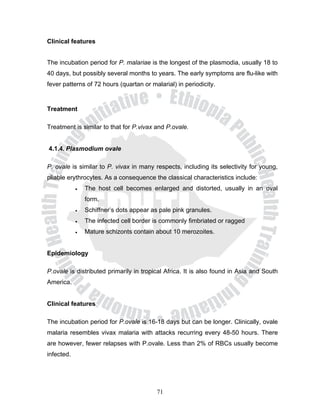 Clinical features


The incubation period for P. malariae is the longest of the plasmodia, usually 18 to
40 days, but possibly several months to years. The early symptoms are flu-like with
fever patterns of 72 hours (quartan or malarial) in periodicity.


Treatment

Treatment is similar to that for P.vivax and P.ovale.


4.1.4. Plasmodium ovale

P. ovale is similar to P. vivax in many respects, including its selectivity for young,
pliable erythrocytes. As a consequence the classical characteristics include:
            •   The host cell becomes enlarged and distorted, usually in an oval
                form.
            •   Schiffner’s dots appear as pale pink granules.
            •   The infected cell border is commonly fimbriated or ragged
            •   Mature schizonts contain about 10 merozoites.


Epidemiology

P.ovale is distributed primarily in tropical Africa. It is also found in Asia and South
America.


Clinical features

The incubation period for P.ovale is 16-18 days but can be longer. Clinically, ovale
malaria resembles vivax malaria with attacks recurring every 48-50 hours. There
are however, fewer relapses with P.ovale. Less than 2% of RBCs usually become
infected.




                                          71
 
