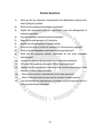 Review Questions


1)    What are the two distinctive characteristics that differentiate protozoa from
      other Eukaryotic protists?
2)    What are the ecological advantages of protozoa?
3)    Explain the reproductive process, transmission route and pathogenesis of
      protozoan parasites.
4)    How are medically important protozoa classified?
5)    Describe the pathogenesis of E.histolytica.
6)    Explain the clinical features of Giardia lamblia.
7)    What are the drugs of choice for treatment of Trichomoniasis vaginalis?
8)    What is the hemoflagellate responsible for causing kala-azar?
9)    What are the protozoal species responsible for old world cutaneous
      leishmaniasis?
10)   Explain the pertinent clinical syndrome of Leishmania aethiopica.
11)   What are the causative protozoa for African tryponosomiasis?
12)   Explain the immune systems involved and the immune phenomenon in the
      infection of African trypanosomiasis.
13)    What are the common characteristics of the class sporozoa?
14)    Which of the plasmodia parasite has the shortest incubation period
15)   List and describe the pathogenesis of parasitic protozoa frequently found in
      immunocompromized individuals.




                                        80
 