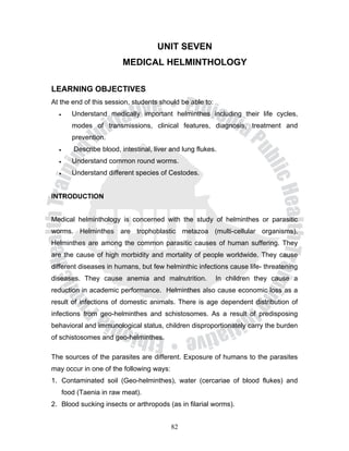 UNIT SEVEN
                          MEDICAL HELMINTHOLOGY

LEARNING OBJECTIVES
At the end of this session, students should be able to:
  •      Understand medically important helminthes including their life cycles,
         modes of transmissions, clinical features, diagnosis, treatment and
         prevention.
  •      Describe blood, intestinal, liver and lung flukes.
  •      Understand common round worms.
  •      Understand different species of Cestodes.


INTRODUCTION


Medical helminthology is concerned with the study of helminthes or parasitic
worms. Helminthes are trophoblastic metazoa (multi-cellular organisms).
Helminthes are among the common parasitic causes of human suffering. They
are the cause of high morbidity and mortality of people worldwide. They cause
different diseases in humans, but few helminthic infections cause life- threatening
diseases. They cause anemia and malnutrition.             In children they cause a
reduction in academic performance. Helminthes also cause economic loss as a
result of infections of domestic animals. There is age dependent distribution of
infections from geo-helminthes and schistosomes. As a result of predisposing
behavioral and immunological status, children disproportionately carry the burden
of schistosomes and geo-helminthes.

The sources of the parasites are different. Exposure of humans to the parasites
may occur in one of the following ways:
1. Contaminated soil (Geo-helminthes), water (cercariae of blood flukes) and
      food (Taenia in raw meat).
2. Blood sucking insects or arthropods (as in filarial worms).


                                           82
 