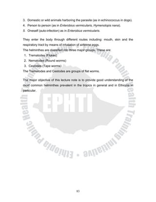 3. Domestic or wild animals harboring the parasite (as in echinococcus in dogs).
4. Person to person (as in Enterobius vermicularis, Hymenolopis nana).
5. Oneself (auto-infection) as in Enterobius vermicularis.

They enter the body through different routes including: mouth, skin and the
respiratory tract by means of inhalation of airborne eggs.
The helminthes are classified into three major groups. These are:
1. Trematodes (Flukes)
2. Nematodes (Round worms)
3. Cestodes (Tape worms)
The Trematodes and Cestodes are groups of flat worms.

The major objective of this lecture note is to provide good understanding of the
most common helminthes prevalent in the tropics in general and in Ethiopia in
particular.




                                        83
 