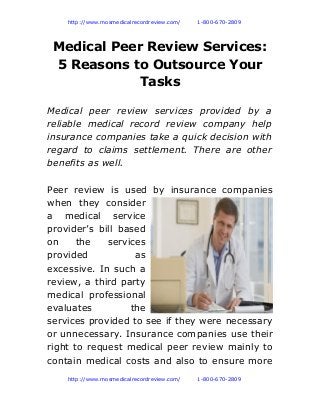              http://www.mosmedicalrecordreview.com/ 1-800-670-2809
Medical Peer Review Services:
5 Reasons to Outsource Your
Tasks
Medical peer review services provided by a
reliable medical record review company help
insurance companies take a quick decision with
regard to claims settlement. There are other
benefits as well.
Peer review is used by insurance companies
when they consider
a medical service
provider’s bill based
on the services
provided as
excessive. In such a
review, a third party
medical professional
evaluates the
services provided to see if they were necessary
or unnecessary. Insurance companies use their
right to request medical peer review mainly to
contain medical costs and also to ensure more
             http://www.mosmedicalrecordreview.com/ 1-800-670-2809
 