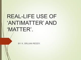 REAL-LIFE USE OF
‘ANTIMATTER’ AND
‘MATTER’.
BY: K. SRUJAN REDDY.
 