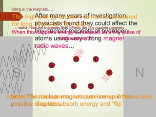 After many years of investigation
physicists found they could affect the
tiny nuclear magnets of hydrogen
atoms using very strong magnets and
radio waves…
Bring in the magnets….Bring in the magnets….
S N
Note: The nuclear magnets can line up in two
possible directions
A pulse of radio waves can cause some of the nuclear
magnets absorb energy and “flip”
This high energy situation cannot be sustained
for long. Many will “flip” back….
When this happens energy is released as a tiny pulse of
radio waves !!!
…….watch how the magnetic field affects the tiny nuclear magnets.watch how the magnetic field affects the tiny nuclear magnets
 