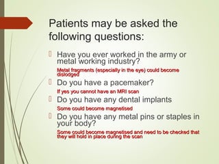 Patients may be asked the
following questions:
 Have you ever worked in the army or
metal working industry?
Metal fragments (especially in the eye) could becomeMetal fragments (especially in the eye) could become
dislodgeddislodged
 Do you have a pacemaker?
If yes you cannot have an MRI scanIf yes you cannot have an MRI scan
 Do you have any dental implants
Some could become magnetisedSome could become magnetised
 Do you have any metal pins or staples in
your body?
Some could become magnetised and need to be checked thatSome could become magnetised and need to be checked that
they will hold in place during the scanthey will hold in place during the scan
 