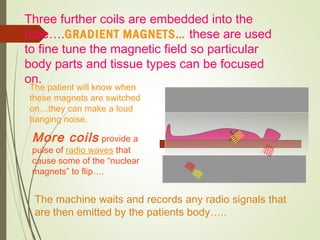 X
Three further coils are embedded into the
tube….GRADIENT MAGNETS… these are used
to fine tune the magnetic field so particular
body parts and tissue types can be focused
on.
The patient will know when
these magnets are switched
on…they can make a loud
banging noise.
More coils provide a
pulse of radio waves that
cause some of the “nuclear
magnets” to flip….
The machine waits and records any radio signals that
are then emitted by the patients body…..
 