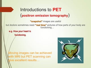 Introductions to PET
(positron emission tomography)
““snapshot”snapshot” images are useful
but doctors sometimes need “real time”“real time” pictures of how parts of your body are
functioning…
e.g. How your heart ise.g. How your heart is
functioning.functioning.
Moving images can be achieved
with MRI but PET scanning can
give excellent results…
 