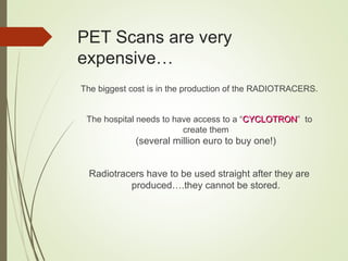 PET Scans are very
expensive…
The biggest cost is in the production of the RADIOTRACERS.
The hospital needs to have access to a “CYCLOTRONCYCLOTRON” to
create them
(several million euro to buy one!)
Radiotracers have to be used straight after they are
produced….they cannot be stored.
 