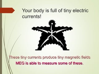 Your body is full of tiny electric
currents!
These tiny currents produce tiny magnetic fieldsThese tiny currents produce tiny magnetic fields
MEG is able to measure some of these.MEG is able to measure some of these.
 