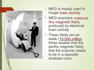  MEG is mostly used to
image brain activitybrain activity.
 MEG scanners measuremeasure
tiny magnetic fieldstiny magnetic fields
produced by electrical
brain activity.
 These fields are so
weak (10,000 million10,000 million
times weaker that the
earths magnetic field)
that the scanner needs
to be in a specially
shielded room.
 