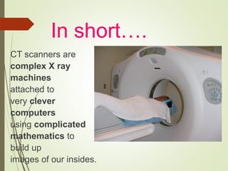 In short….
CT scanners are
complex X ray
machines
attached to
very clever
computers
using complicated
mathematics to
build up
images of our insides.
 