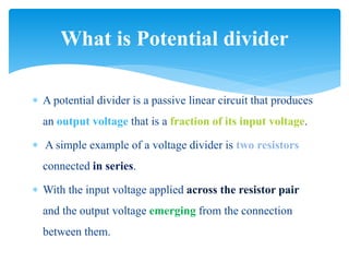  A potential divider is a passive linear circuit that produces
an output voltage that is a fraction of its input voltage.
 A simple example of a voltage divider is two resistors
connected in series.
 With the input voltage applied across the resistor pair
and the output voltage emerging from the connection
between them.
What is Potential divider
 