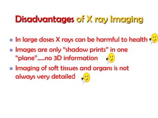 Disadvantages of X ray Imaging





In large doses X rays can be harmful to health
Images are only “shadow prints” in one
“plane”…..no 3D information
Imaging of soft tissues and organs is not
always very detailed

 