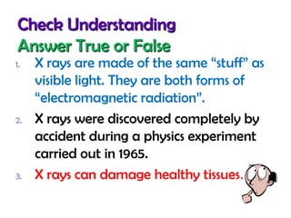 Check Understanding
Answer True or False
1.

2.

3.

X rays are made of the same “stuff” as
visible light. They are both forms of
“electromagnetic radiation”.
X rays were discovered completely by
accident during a physics experiment
carried out in 1965.
X rays can damage healthy tissues.

 