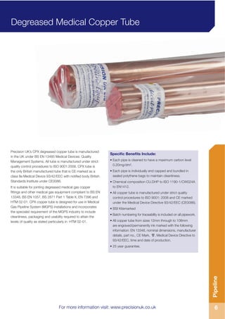For more information visit: www.precisionuk.co.uk 6
Pipeline
Precision UK’s CPX degreased copper tube is manufactured
in the UK under BS EN 13485 Medical Devices: Quality
Management Systems. All tube is manufactured under strict
quality control procedures to ISO 9001:2008. CPX tube is
the only British manufactured tube that is CE marked as a
class IIa Medical Device 93/42/EEC with notified body British
Standards Institute under CE0086.
It is suitable for jointing degreased medical gas copper
fittings and other medical gas equipment compliant to BS EN
13348, BS EN 1057, BS 2871 Part 1 Table X, EN 7396 and
HTM 02-01. CPX copper tube is designed for use in Medical
Gas Pipeline System (MGPS) installations and incorporates
the specialist requirement of the MGPS industry to include
cleanliness, packaging and usability required to attain the
levels of quality as stated particularly in HTM 02-01.
Specific Benefits Include:
• Each pipe is cleaned to have a maximum carbon level
0.20mg/dm².
• Each pipe is individually end capped and bundled in
sealed polythene bags to maintain cleanliness.
• Chemical composition CU.DHP to ISO 1190-1/CW024A
to EN1412.
• All copper tube is manufactured under strict quality
control procedures to ISO 9001: 2008 and CE marked
under the Medical Device Directive 93/42/EEC (CE0086).
• BSI Kitemarked
• Batch numbering for traceability is included on all pipework.
• All copper tube from sizes 12mm through to 108mm
are engraved/permanently ink marked with the following
information: EN 13348, nominal dimensions, manufacturer
details, part no., CE Mark, , Medical Device Directive to
93/42/EEC, time and date of production.
• 25 year guarantee.
Degreased Medical Copper Tube
For more information visit: www.precisionuk.co.uk
 