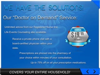 Unlimited advice from our Registered Nurse line.

Life Events Counseling also available.

       Receive a private phone visit with a
       board-certified physician within your
       state.

                Prescriptions are phoned into the pharmacy of
                your choice within minutes of your consultation.
                          Up to 75% off on all your prescription medications.


    COVERS YOUR ENTIRE HOUSEHOLD!
 