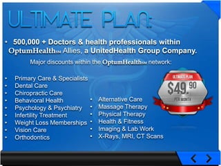 • 500,000 + Doctors & health professionals within
               Allies, a UnitedHealth Group Company.
         Major discounts within the                  network:

•   Primary Care & Specialists
•   Dental Care
•   Chiropractic Care
•   Behavioral Health            •   Alternative Care
•   Psychology & Psychiatry      •   Massage Therapy
•   Infertility Treatment        •   Physical Therapy
•   Weight Loss Memberships      •   Health & Fitness
•   Vision Care                  •   Imaging & Lab Work
•   Orthodontics                 •   X-Rays, MRI, CT Scans
 