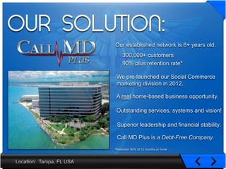 OUR SOLUTION:
                  Our established network is 6+ years old.
                       300,000+ customers
                       90% plus retention rate*

                   We pre-launched our Social Commerce
                   marketing division in 2012.

                   A real home-based business opportunity.

                   Outstanding services, systems and vision!

                   Superior leadership and financial stability.

                   Call MD Plus is a Debt-Free Company.
                  *Retention 90% of 12 months or more



  Tampa, FL USA
 