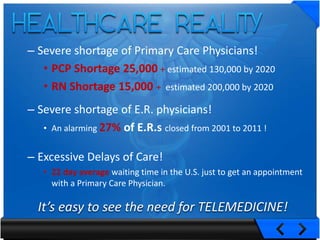 – Severe shortage of Primary Care Physicians!
   • PCP Shortage 25,000 + estimated 130,000 by 2020
   • RN Shortage 15,000 + estimated 200,000 by 2020
– Severe shortage of E.R. physicians!
   • An alarming 27% of E.R.s closed from 2001 to 2011 !


– Excessive Delays of Care!
   • 22 day average waiting time in the U.S. just to get an appointment
     with a Primary Care Physician.

  It’s easy to see the need for TELEMEDICINE!
 