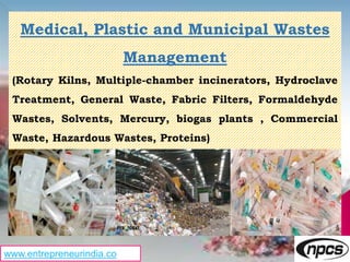Medical, Plastic and Municipal Wastes
Management
(Rotary Kilns, Multiple-chamber incinerators, Hydroclave
Treatment, General Waste, Fabric Filters, Formaldehyde
Wastes, Solvents, Mercury, biogas plants , Commercial
Waste, Hazardous Wastes, Proteins)
www.entrepreneurindia.co
 