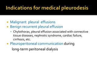  Malignant pleural effusions
 Benign recurrent pleural effusion
 Chylothorax, pleural effusion associated with connective
tissue diseases, nephrotic syndrome, cardiac failure,
cirrhosis, etc.
 Pleuroperitoneal communication during
long-term peritoneal dialysis
 
