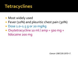  Most widely used
 Fever (10%) and pleuritic chest pain (30%)
 Dose 1.0–1.5 g or 20 mg/kg
 Oxytetracycline 10 ml / amp = 500 mg +
lidocaine 200 mg
Cancer 1987;59:1973–7.
 
