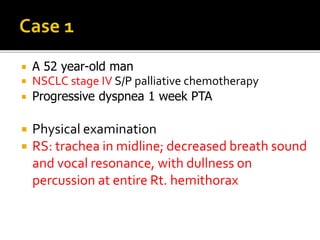  A 52 year-old man
 NSCLC stage IV S/P palliative chemotherapy
 Progressive dyspnea 1 week PTA
 Physical examination
 RS: trachea in midline; decreased breath sound
and vocal resonance, with dullness on
percussion at entire Rt. hemithorax
 