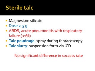  Magnesium silicate
 Dose 2-5 g
 ARDS, acute pneumonitis with respiratory
failure (<1%)
 Talc poudrage: spray during thoracoscopy
 Talc slurry: suspension form via ICD
No significant difference in success rate
 