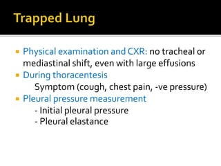  Physical examination and CXR: no tracheal or
mediastinal shift, even with large effusions
 During thoracentesis
Symptom (cough, chest pain, -ve pressure)
 Pleural pressure measurement
- Initial pleural pressure
- Pleural elastance
 