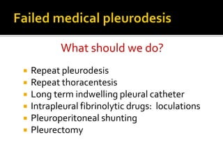  Repeat pleurodesis
 Repeat thoracentesis
 Long term indwelling pleural catheter
 Intrapleural fibrinolytic drugs: loculations
 Pleuroperitoneal shunting
 Pleurectomy
What should we do?
 
