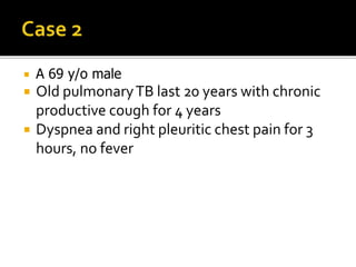  A 69 y/o male
 Old pulmonaryTB last 20 years with chronic
productive cough for 4 years
 Dyspnea and right pleuritic chest pain for 3
hours, no fever
 