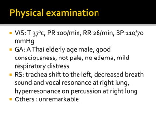  V/S:T 37oc, PR 100/min, RR 26/min, BP 110/70
mmHg
 GA: AThai elderly age male, good
consciousness, not pale, no edema, mild
respiratory distress
 RS: trachea shift to the left, decreased breath
sound and vocal resonance at right lung,
hyperresonance on percussion at right lung
 Others : unremarkable
 
