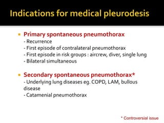  Primary spontaneous pneumothorax
- Recurrence
- First episode of contralateral pneumothorax
- First episode in risk groups : aircrew, diver, single lung
- Bilateral simultaneous
 Secondary spontaneous pneumothorax*
- Underlying lung diseases eg. COPD, LAM, bullous
disease
- Catamenial pneumothorax
* Controversial issue
 