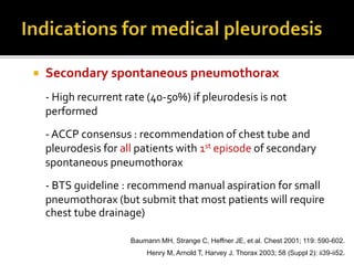  Secondary spontaneous pneumothorax
- High recurrent rate (40-50%) if pleurodesis is not
performed
- ACCP consensus : recommendation of chest tube and
pleurodesis for all patients with 1st episode of secondary
spontaneous pneumothorax
- BTS guideline : recommend manual aspiration for small
pneumothorax (but submit that most patients will require
chest tube drainage)
Baumann MH, Strange C, Heffner JE, et al. Chest 2001; 119: 590-602.
Henry M, Arnold T, Harvey J. Thorax 2003; 58 (Suppl 2): ii39-ii52.
 