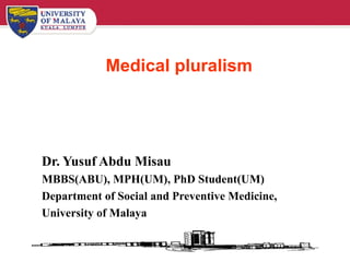 Medical pluralism Dr. Yusuf Abdu Misau MBBS(ABU), MPH(UM), PhD Student(UM) Department of Social and Preventive Medicine, University of Malaya 