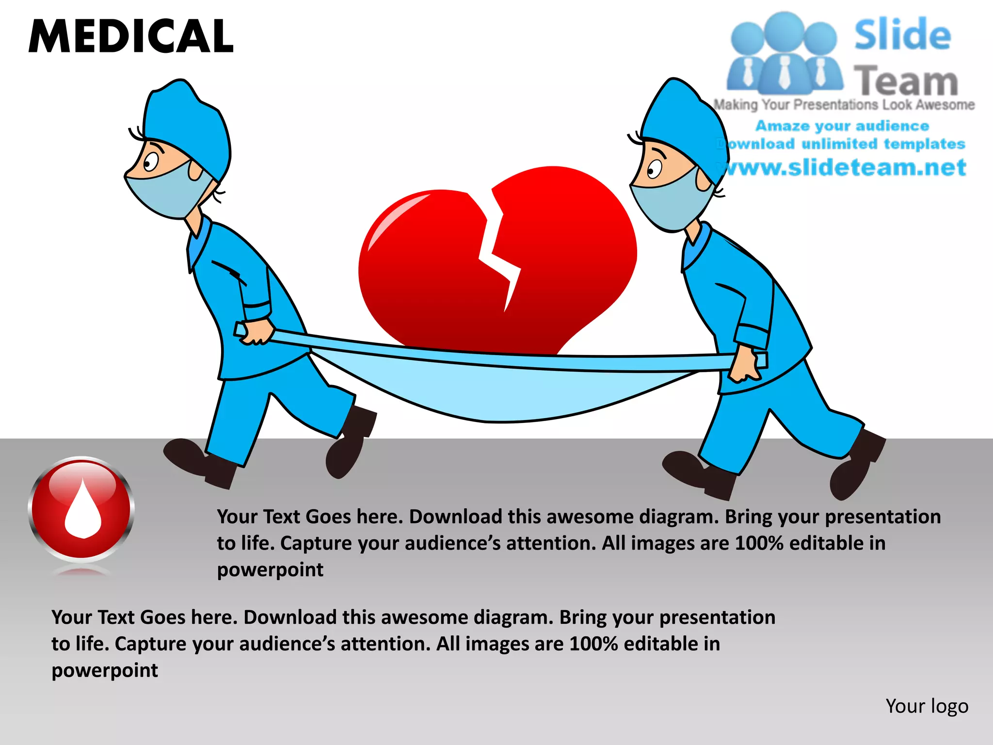 MEDICAL




                 Your Text Goes here. Download this awesome diagram. Bring your presentation
                 to life. Capture your audience’s attention. All images are 100% editable in
                 powerpoint

Your Text Goes here. Download this awesome diagram. Bring your presentation
to life. Capture your audience’s attention. All images are 100% editable in
powerpoint
                                                                                      Your logo
 