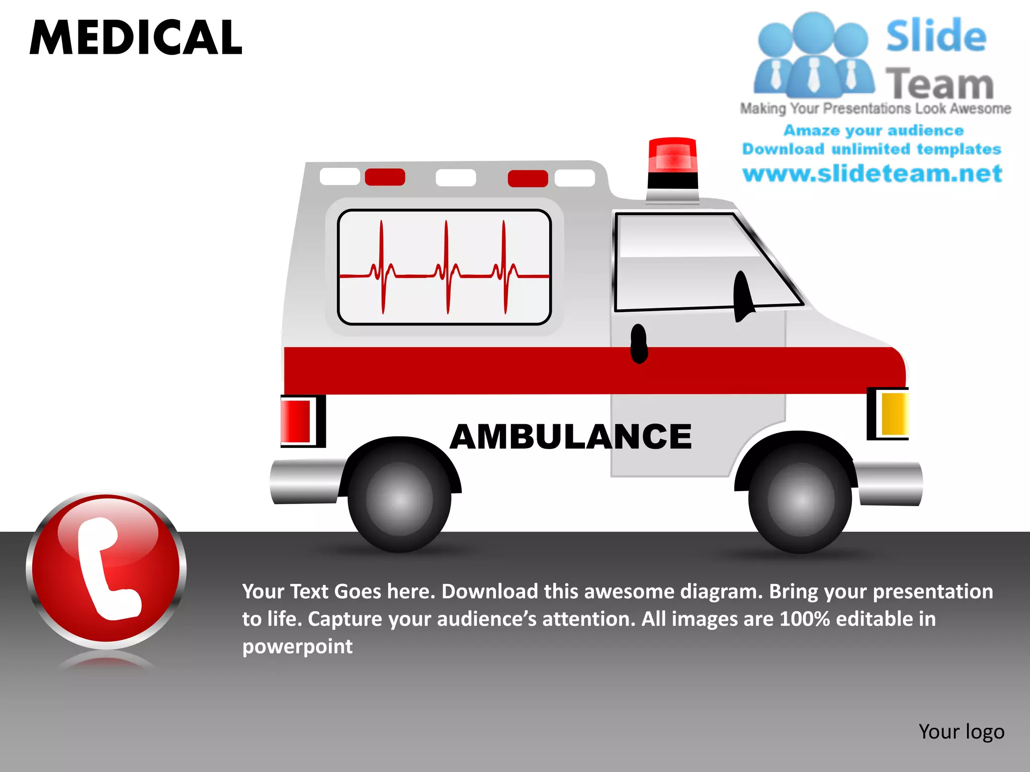 MEDICAL




                          AMBULANCE



      Your Text Goes here. Download this awesome diagram. Bring your presentation
      to life. Capture your audience’s attention. All images are 100% editable in
      powerpoint


                                                                         Your logo
 