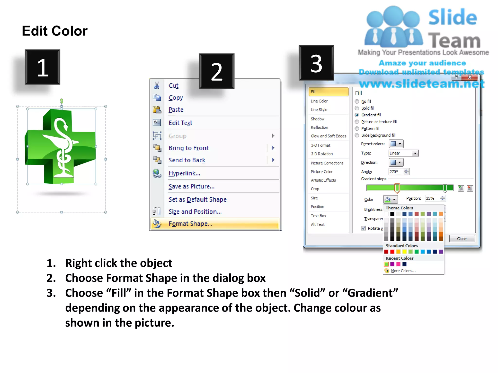 Edit Color

  1                               2                  3




   1. Right click the object
   2. Choose Format Shape in the dialog box
   3. Choose “Fill” in the Format Shape box then “Solid” or “Gradient”
      depending on the appearance of the object. Change colour as
      shown in the picture.
 
