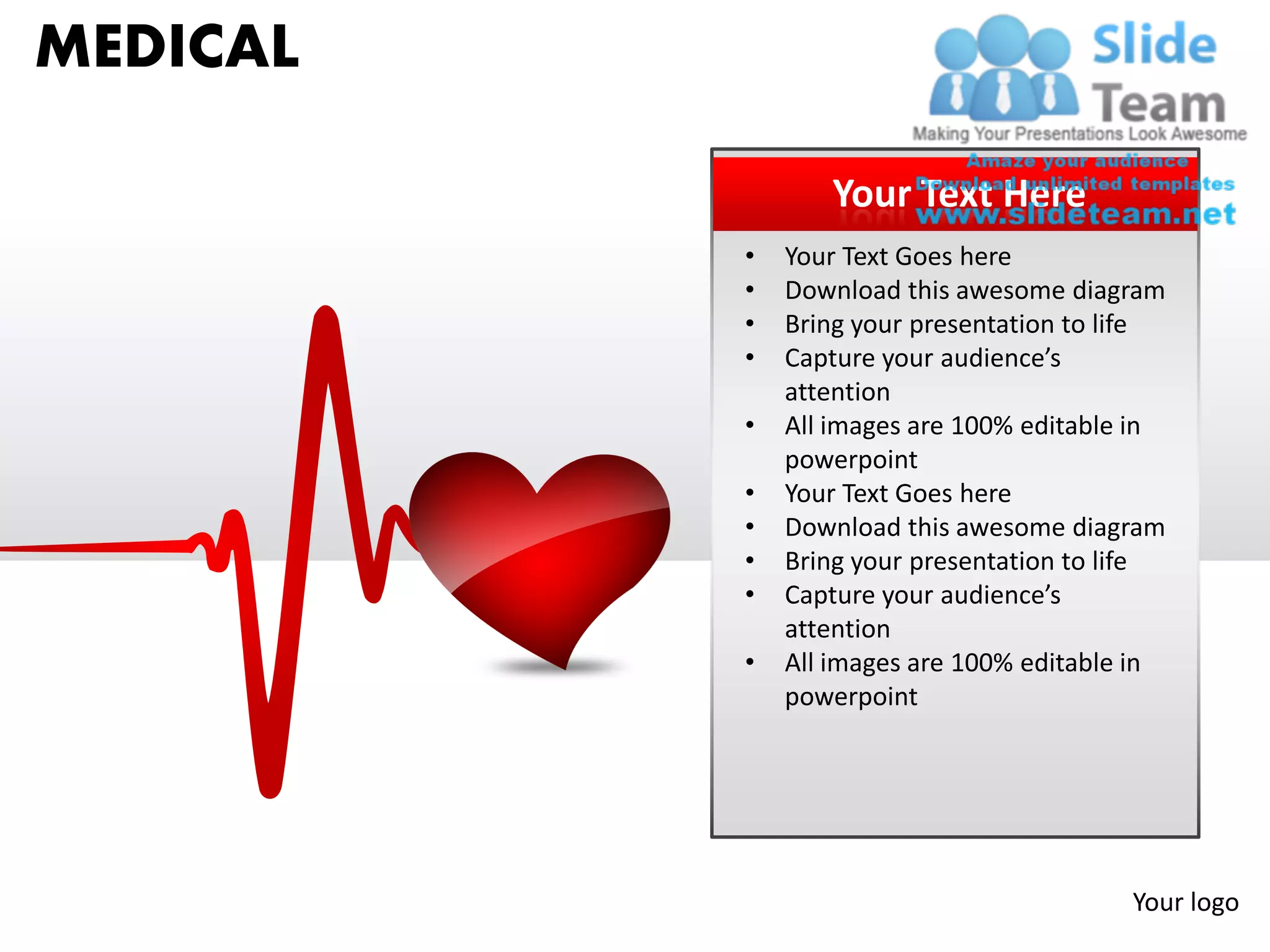 MEDICAL

                 Your Text Here
          •   Your Text Goes here
          •   Download this awesome diagram
          •   Bring your presentation to life
          •   Capture your audience’s
              attention
          •   All images are 100% editable in
              powerpoint
          •   Your Text Goes here
          •   Download this awesome diagram
          •   Bring your presentation to life
          •   Capture your audience’s
              attention
          •   All images are 100% editable in
              powerpoint




                                          Your logo
 