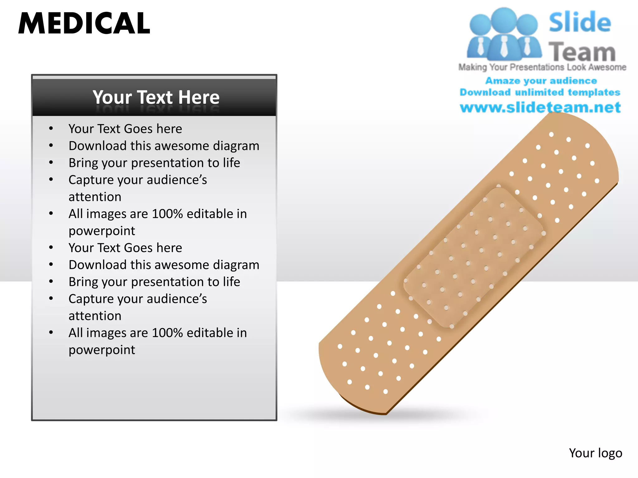 MEDICAL

        Your Text Here
 •   Your Text Goes here
 •   Download this awesome diagram
 •   Bring your presentation to life
 •   Capture your audience’s
     attention
 •   All images are 100% editable in
     powerpoint
 •   Your Text Goes here
 •   Download this awesome diagram
 •   Bring your presentation to life
 •   Capture your audience’s
     attention
 •   All images are 100% editable in
     powerpoint




                                       Your logo
 