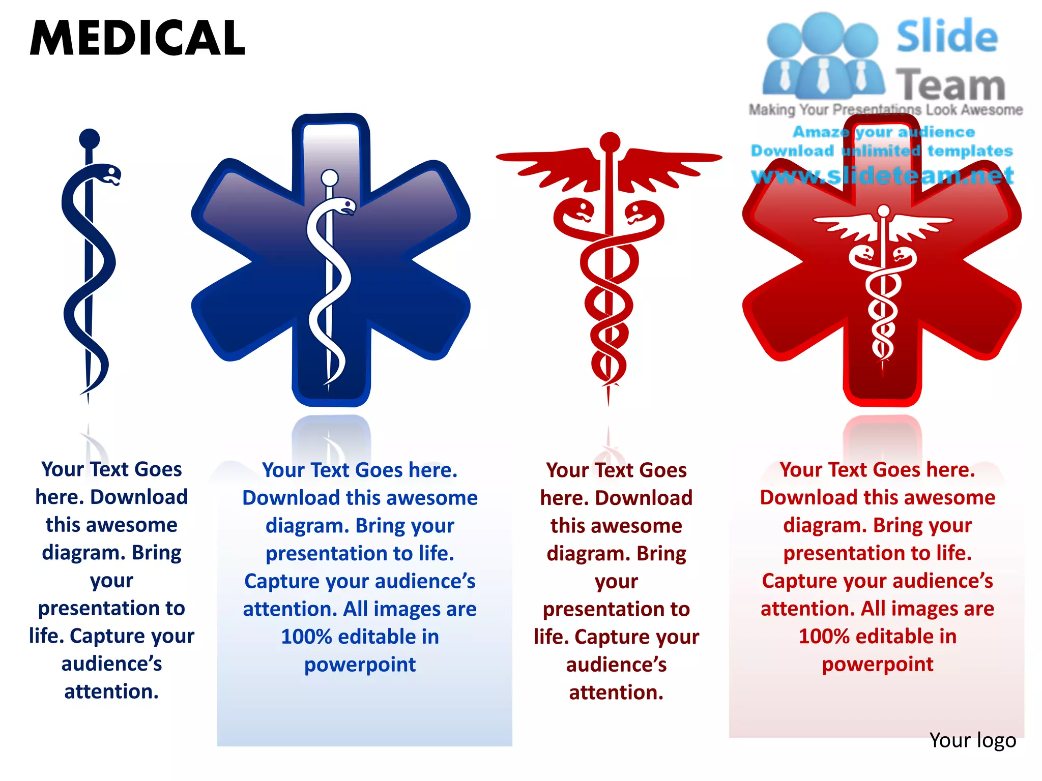 MEDICAL




  Your Text Goes       Your Text Goes here.        Your Text Goes       Your Text Goes here.
 here. Download      Download this awesome        here. Download      Download this awesome
   this awesome        diagram. Bring your          this awesome        diagram. Bring your
  diagram. Bring       presentation to life.       diagram. Bring       presentation to life.
        your         Capture your audience’s             your         Capture your audience’s
  presentation to    attention. All images are     presentation to    attention. All images are
life. Capture your       100% editable in        life. Capture your       100% editable in
     audience’s            powerpoint                 audience’s            powerpoint
     attention.                                       attention.

                                                                                       Your logo
 