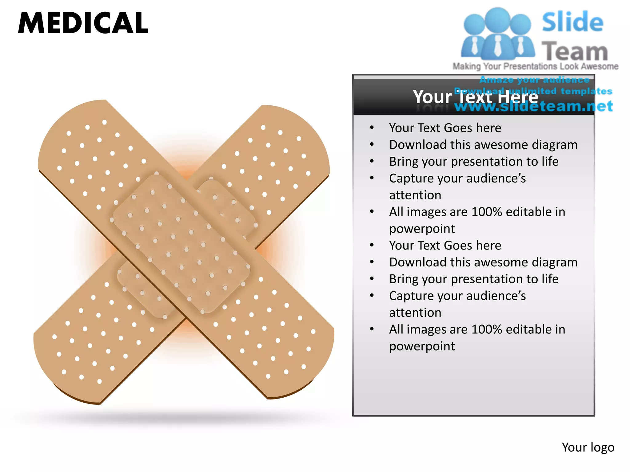 MEDICAL

                 Your Text Here
          •   Your Text Goes here
          •   Download this awesome diagram
          •   Bring your presentation to life
          •   Capture your audience’s
              attention
          •   All images are 100% editable in
              powerpoint
          •   Your Text Goes here
          •   Download this awesome diagram
          •   Bring your presentation to life
          •   Capture your audience’s
              attention
          •   All images are 100% editable in
              powerpoint




                                          Your logo
 