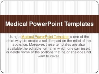 Using a Medical PowerPoint Template is one of the
chief ways to create a solid impact on the mind of the
audience. Moreover, these templates are also
available the editable format in which one can insert
or delete some of the portions that he or she does not
want to cover.
Medical PowerPoint Templates
 