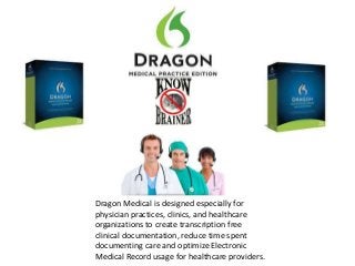 Dragon Medical is designed especially for
physician practices, clinics, and healthcare
organizations to create transcription free
clinical documentation, reduce time spent
documenting care and optimize Electronic
Medical Record usage for healthcare providers.
 