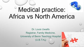 Medical practice:
Africa vs North America
Dr. Louis Uwaifo
Registrar, Family Medicine,
University of Benin Teaching Hospital
(U.B.T.H.)
 