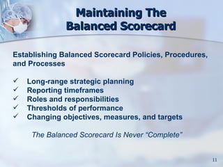Maintaining The
              Balanced Scorecard

Establishing Balanced Scorecard Policies, Procedures,
and Processes

   Long-range strategic planning
   Reporting timeframes
   Roles and responsibilities
   Thresholds of performance
   Changing objectives, measures, and targets

     The Balanced Scorecard Is Never “Complete”


                                                        11
 