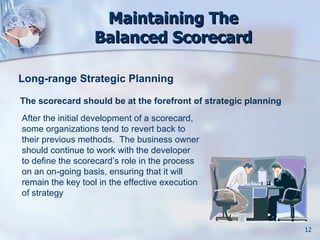Maintaining The
                  Balanced Scorecard

Long-range Strategic Planning

The scorecard should be at the forefront of strategic planning
After the initial development of a scorecard,
some organizations tend to revert back to
their previous methods. The business owner
should continue to work with the developer
to define the scorecard’s role in the process
on an on-going basis, ensuring that it will
remain the key tool in the effective execution
of strategy



                                                                 12
 