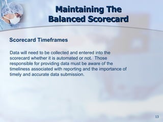 Maintaining The
                   Balanced Scorecard

Scorecard Timeframes

Data will need to be collected and entered into the
scorecard whether it is automated or not. Those
responsible for providing data must be aware of the
timeliness associated with reporting and the importance of
timely and accurate data submission.




                                                             13
 